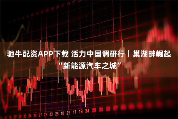 驰牛配资APP下载 活力中国调研行丨巢湖畔崛起“新能源汽车之城”