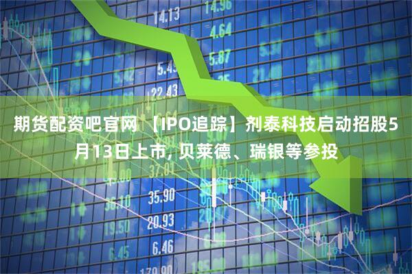 期货配资吧官网 【IPO追踪】剂泰科技启动招股5月13日上市, 贝莱德、瑞银等参投
