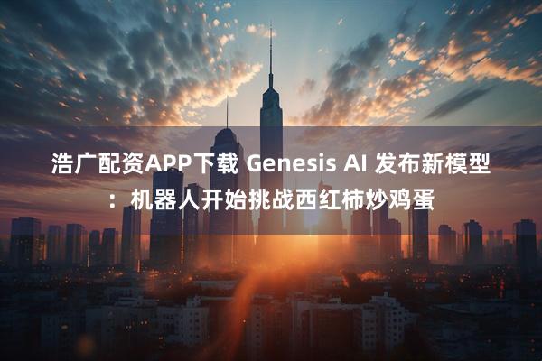浩广配资APP下载 Genesis AI 发布新模型：机器人开始挑战西红柿炒鸡蛋
