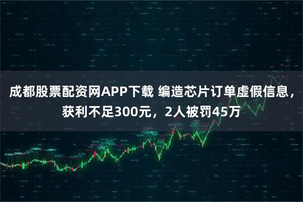 成都股票配资网APP下载 编造芯片订单虚假信息，获利不足300元，2人被罚45万