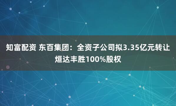 知富配资 东百集团：全资子公司拟3.35亿元转让烜达丰胜100%股权