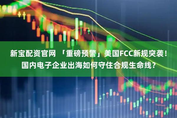 新宝配资官网 「重磅预警」美国FCC新规突袭！国内电子企业出海如何守住合规生命线？