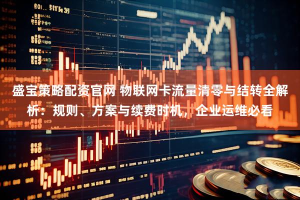 盛宝策略配资官网 物联网卡流量清零与结转全解析：规则、方案与续费时机，企业运维必看