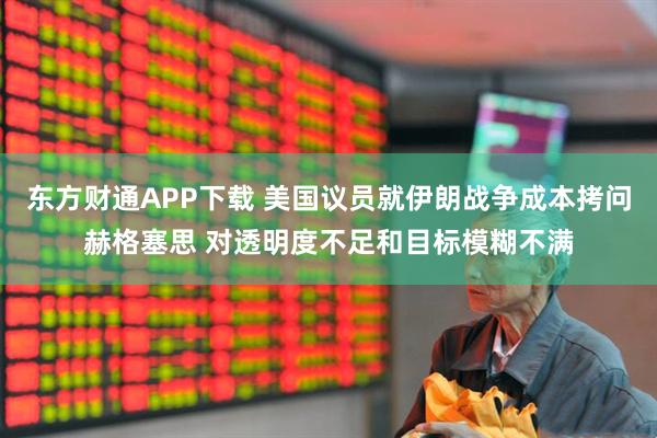 东方财通APP下载 美国议员就伊朗战争成本拷问赫格塞思 对透明度不足和目标模糊不满