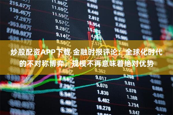 炒股配资APP下载 金融时报评论：全球化时代的不对称博弈，规模不再意味着绝对优势