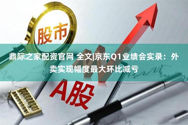 鼎际之家配资官网 全文|京东Q1业绩会实录：外卖实现幅度最大环比减亏