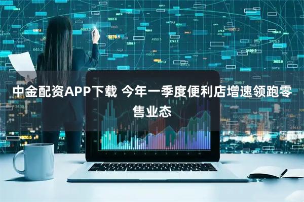 中金配资APP下载 今年一季度便利店增速领跑零售业态