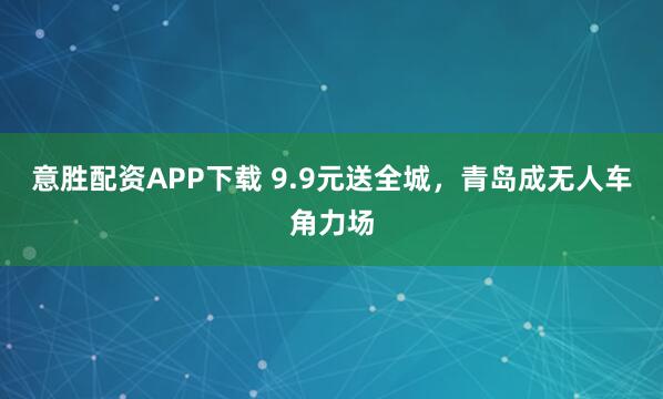 意胜配资APP下载 9.9元送全城，青岛成无人车角力场