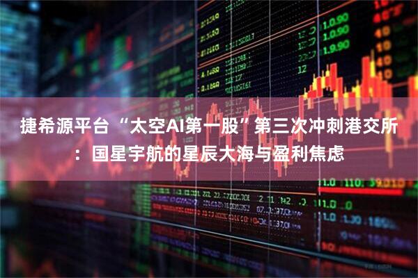 捷希源平台 “太空AI第一股”第三次冲刺港交所：国星宇航的星辰大海与盈利焦虑