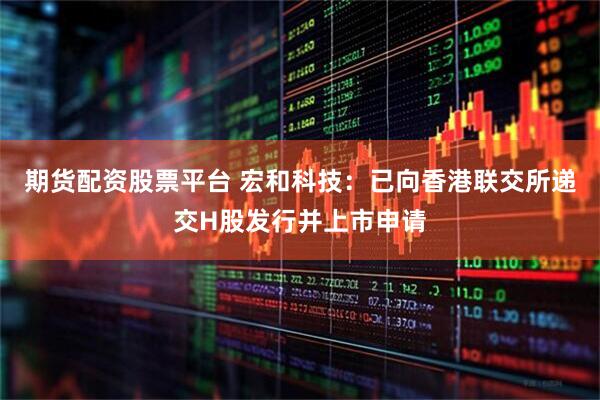 期货配资股票平台 宏和科技：已向香港联交所递交H股发行并上市申请
