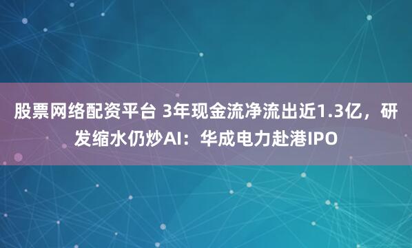 股票网络配资平台 3年现金流净流出近1.3亿，研发缩水仍炒AI：华成电力赴港IPO