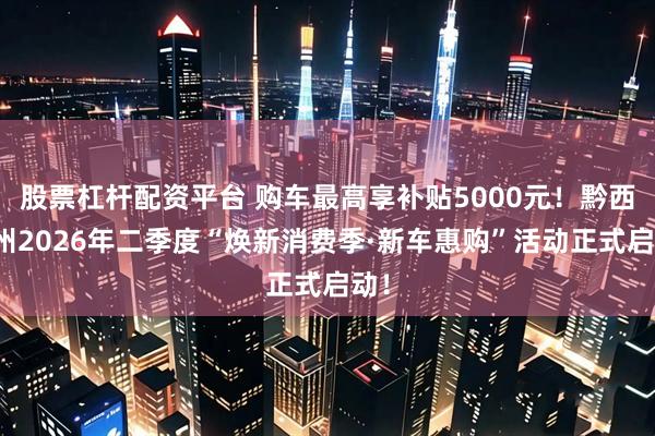 股票杠杆配资平台 购车最高享补贴5000元！黔西南州2026年二季度“焕新消费季·新车惠购”活动正式启动！