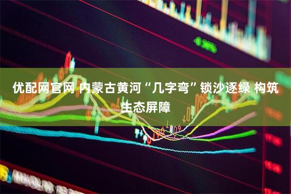 优配网官网 内蒙古黄河“几字弯”锁沙逐绿 构筑生态屏障