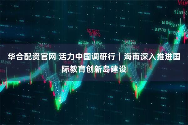 华合配资官网 活力中国调研行｜海南深入推进国际教育创新岛建设