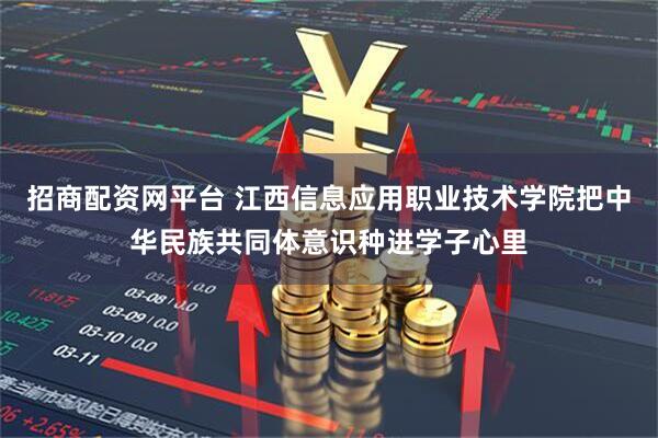 招商配资网平台 江西信息应用职业技术学院把中华民族共同体意识种进学子心里