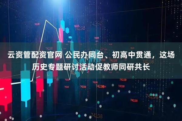云资管配资官网 公民办同台、初高中贯通，这场历史专题研讨活动促教师同研共长